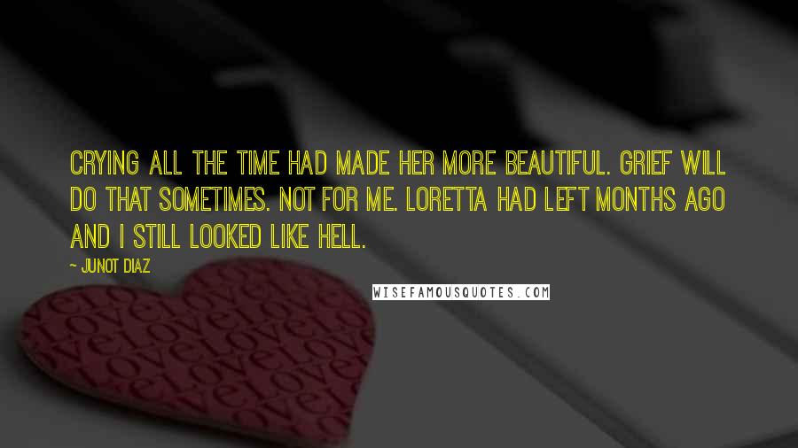 Junot Diaz Quotes: Crying all the time had made her more beautiful. Grief will do that sometimes. Not for me. Loretta had left months ago and I still looked like hell.