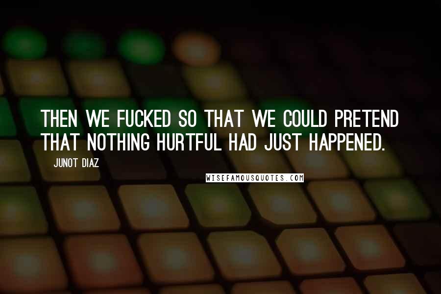 Junot Diaz Quotes: Then we fucked so that we could pretend that nothing hurtful had just happened.