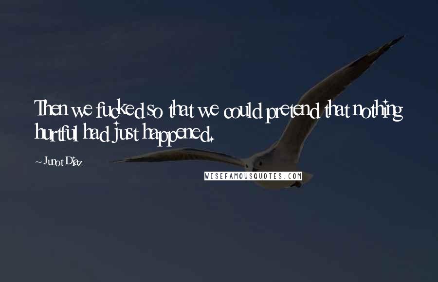 Junot Diaz Quotes: Then we fucked so that we could pretend that nothing hurtful had just happened.