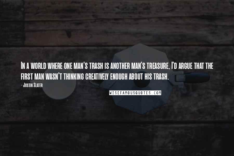 Justin Slater Quotes: In a world where one man's trash is another man's treasure, I'd argue that the first man wasn't thinking creatively enough about his trash.