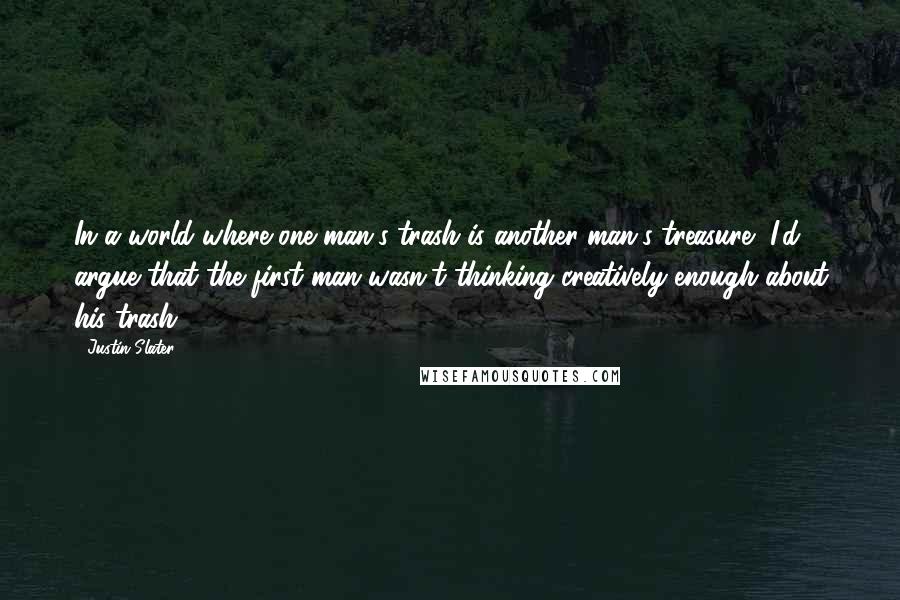 Justin Slater Quotes: In a world where one man's trash is another man's treasure, I'd argue that the first man wasn't thinking creatively enough about his trash.