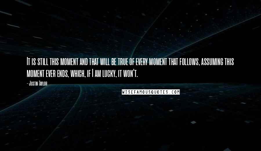 Justin Taylor Quotes: It is still this moment and that will be true of every moment that follows, assuming this moment ever ends, which, if I am lucky, it won't.