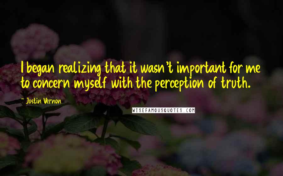 Justin Vernon Quotes: I began realizing that it wasn't important for me to concern myself with the perception of truth.