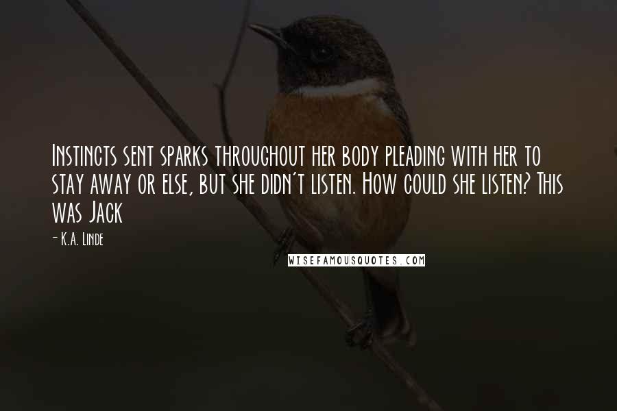 K.A. Linde Quotes: Instincts sent sparks throughout her body pleading with her to stay away or else, but she didn't listen. How could she listen? This was Jack