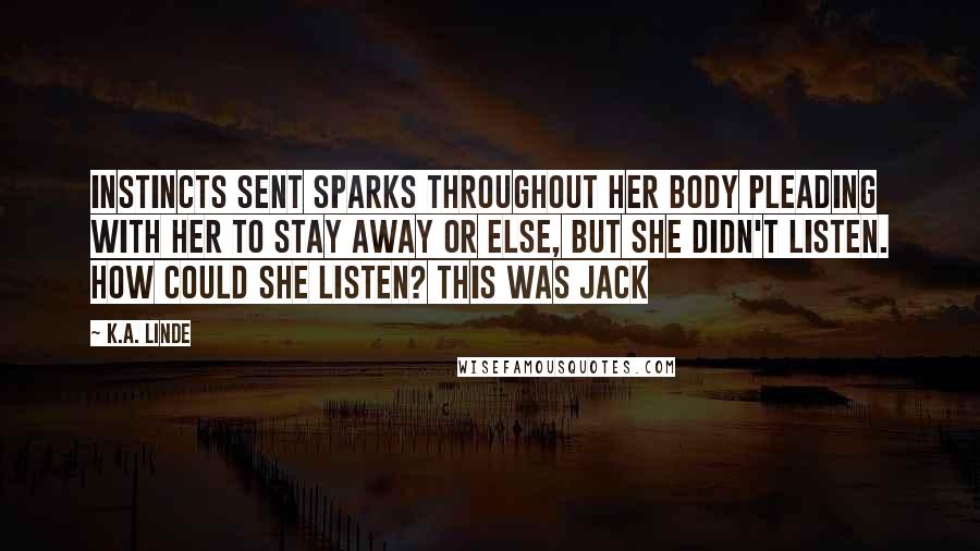 K.A. Linde Quotes: Instincts sent sparks throughout her body pleading with her to stay away or else, but she didn't listen. How could she listen? This was Jack