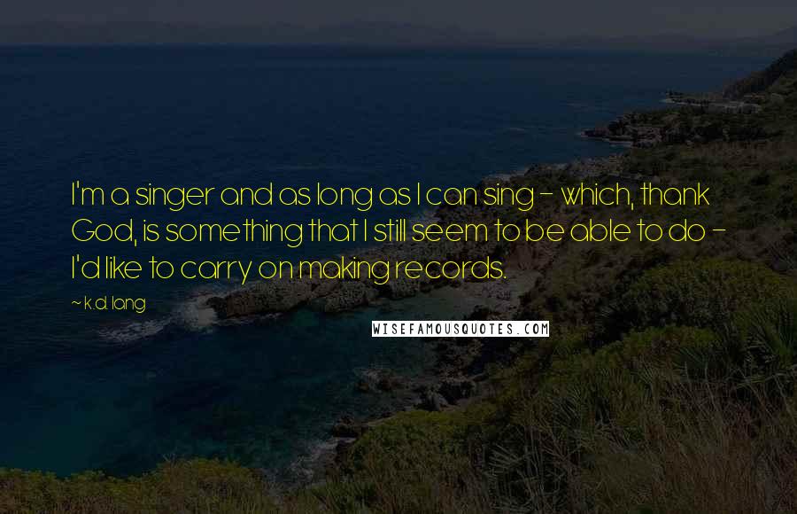 K.d. Lang Quotes: I'm a singer and as long as I can sing - which, thank God, is something that I still seem to be able to do - I'd like to carry on making records.