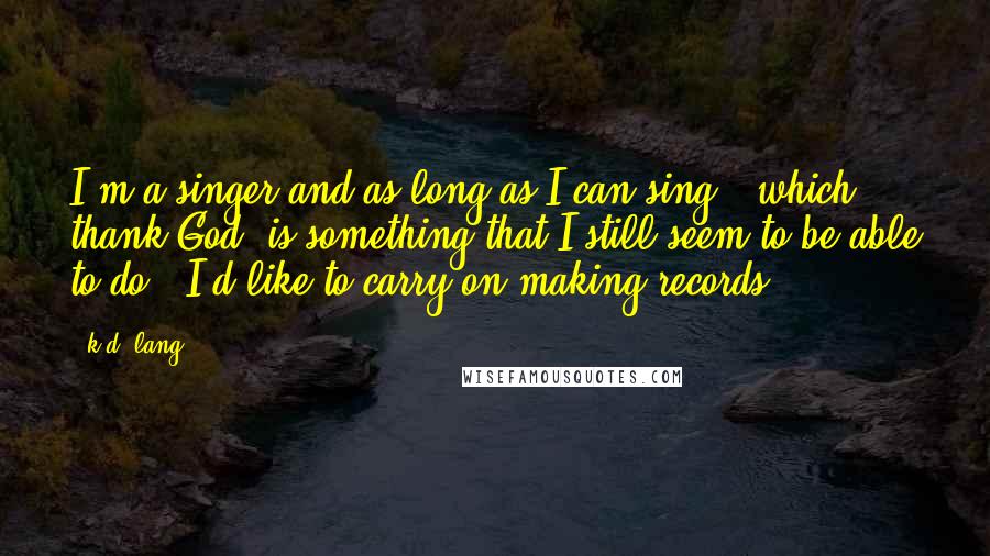 K.d. Lang Quotes: I'm a singer and as long as I can sing - which, thank God, is something that I still seem to be able to do - I'd like to carry on making records.