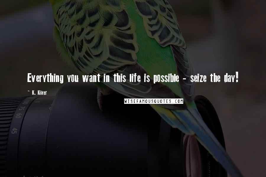 K. Kiker Quotes: Everything you want in this life is possible - seize the day!