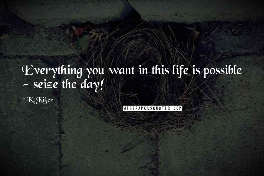 K. Kiker Quotes: Everything you want in this life is possible - seize the day!