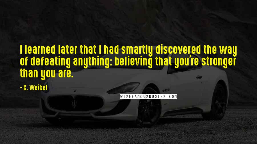 K. Weikel Quotes: I learned later that I had smartly discovered the way of defeating anything: believing that you're stronger than you are.