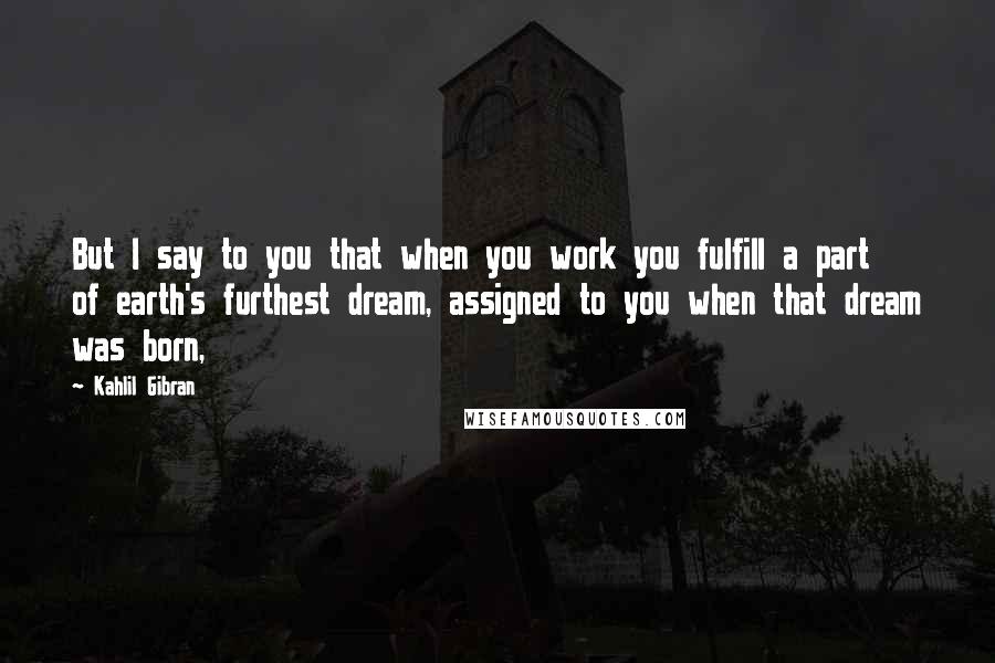 Kahlil Gibran Quotes: But I say to you that when you work you fulfill a part of earth's furthest dream, assigned to you when that dream was born,