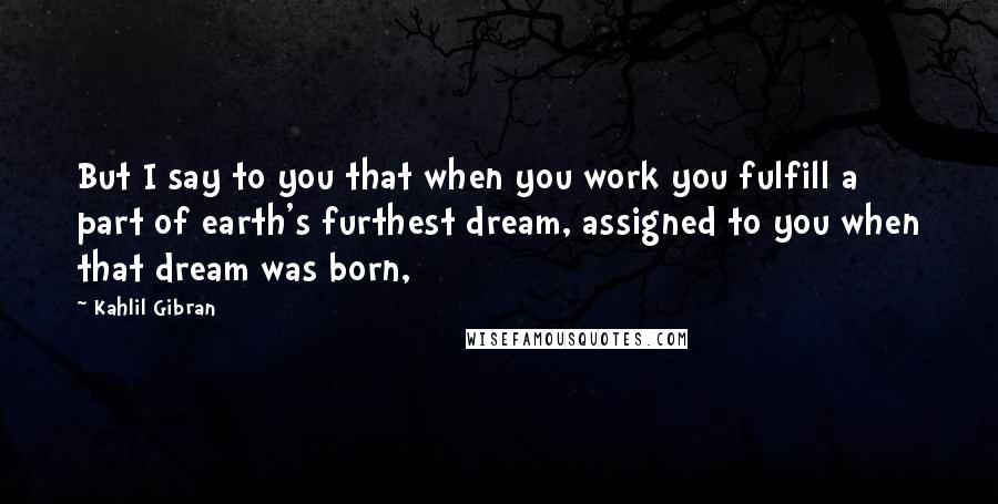 Kahlil Gibran Quotes: But I say to you that when you work you fulfill a part of earth's furthest dream, assigned to you when that dream was born,