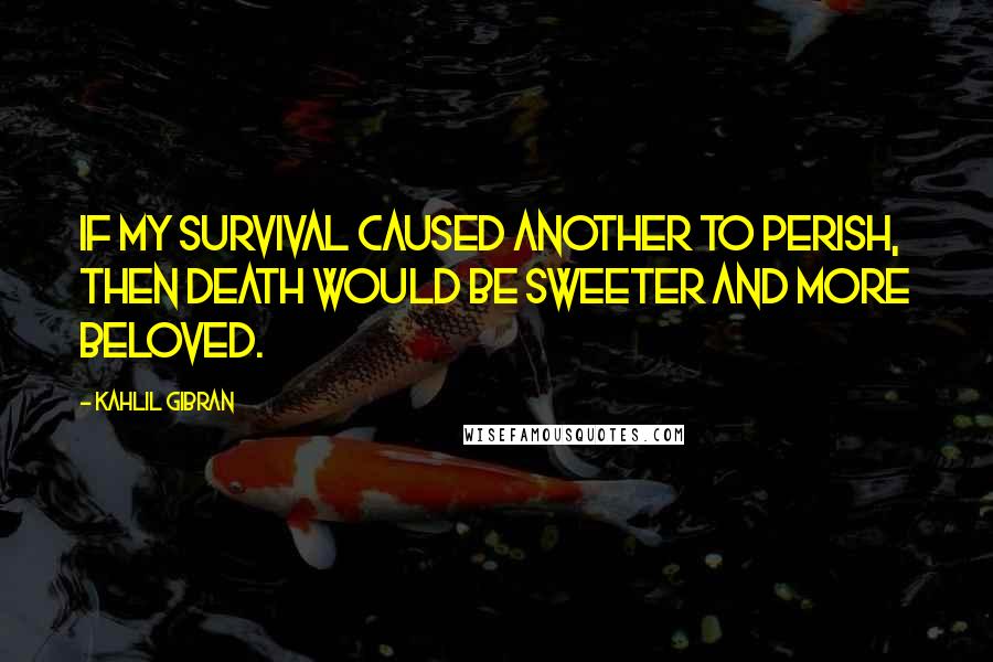 Kahlil Gibran Quotes: If my survival caused another to perish, then death would be sweeter and more beloved.