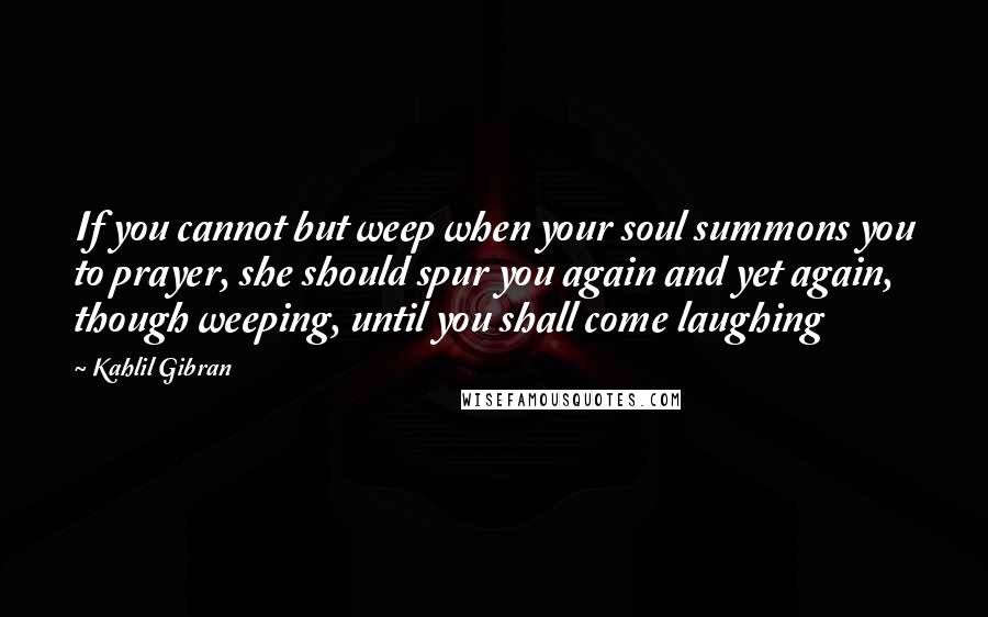 Kahlil Gibran Quotes: If you cannot but weep when your soul summons you to prayer, she should spur you again and yet again, though weeping, until you shall come laughing