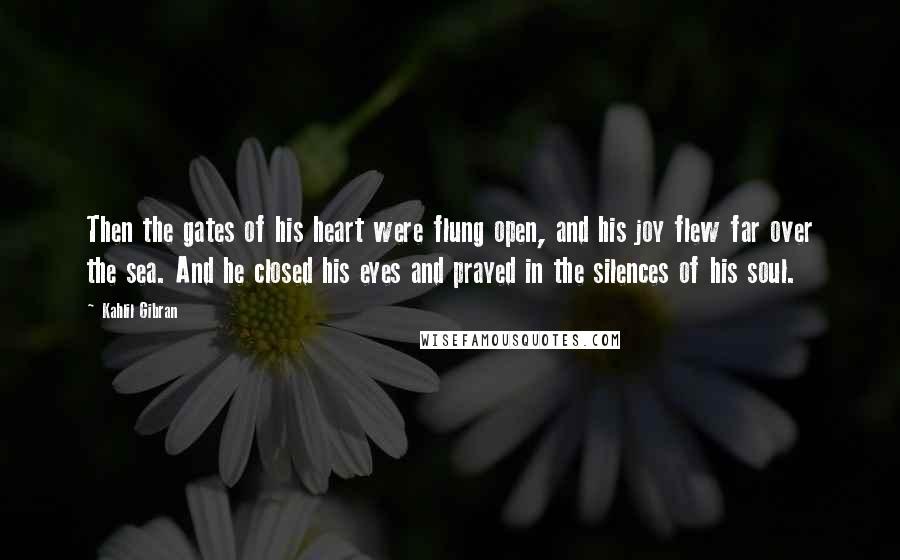 Kahlil Gibran Quotes: Then the gates of his heart were flung open, and his joy flew far over the sea. And he closed his eyes and prayed in the silences of his soul.