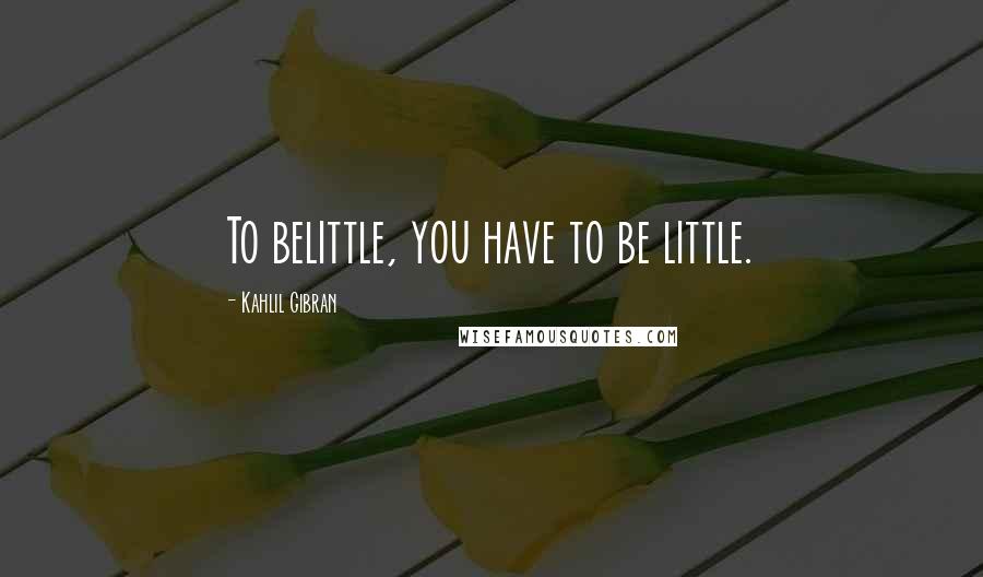 Kahlil Gibran Quotes: To belittle, you have to be little.