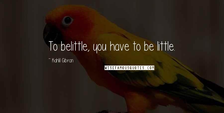 Kahlil Gibran Quotes: To belittle, you have to be little.