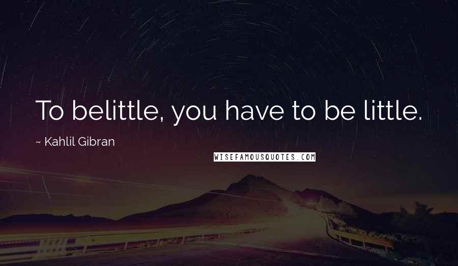 Kahlil Gibran Quotes: To belittle, you have to be little.