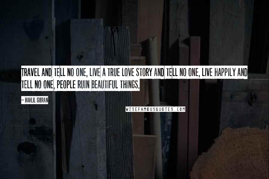 Kahlil Gibran Quotes: Travel and tell no one, live a true love story and tell no one, live happily and tell no one, people ruin beautiful things.