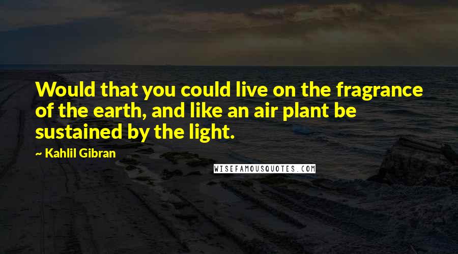 Kahlil Gibran Quotes: Would that you could live on the fragrance of the earth, and like an air plant be sustained by the light.