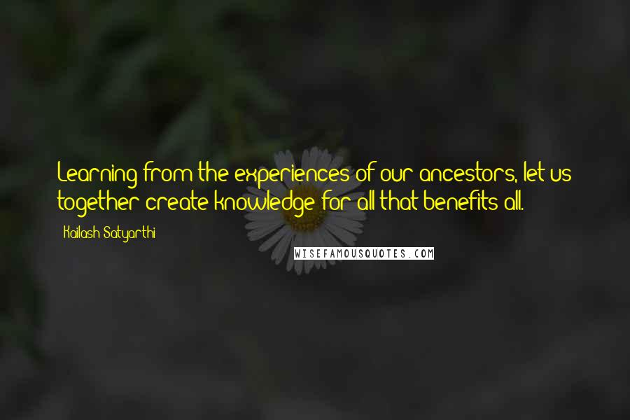 Kailash Satyarthi Quotes: Learning from the experiences of our ancestors, let us together create knowledge for all that benefits all.