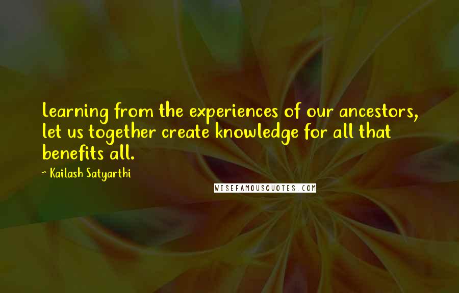 Kailash Satyarthi Quotes: Learning from the experiences of our ancestors, let us together create knowledge for all that benefits all.