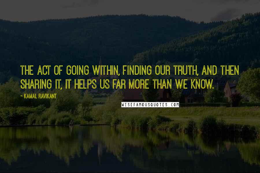 Kamal Ravikant Quotes: The act of going within, finding our truth, and then sharing it, it helps us far more than we know.