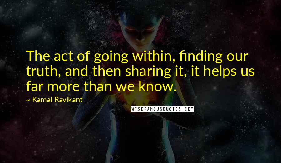 Kamal Ravikant Quotes: The act of going within, finding our truth, and then sharing it, it helps us far more than we know.