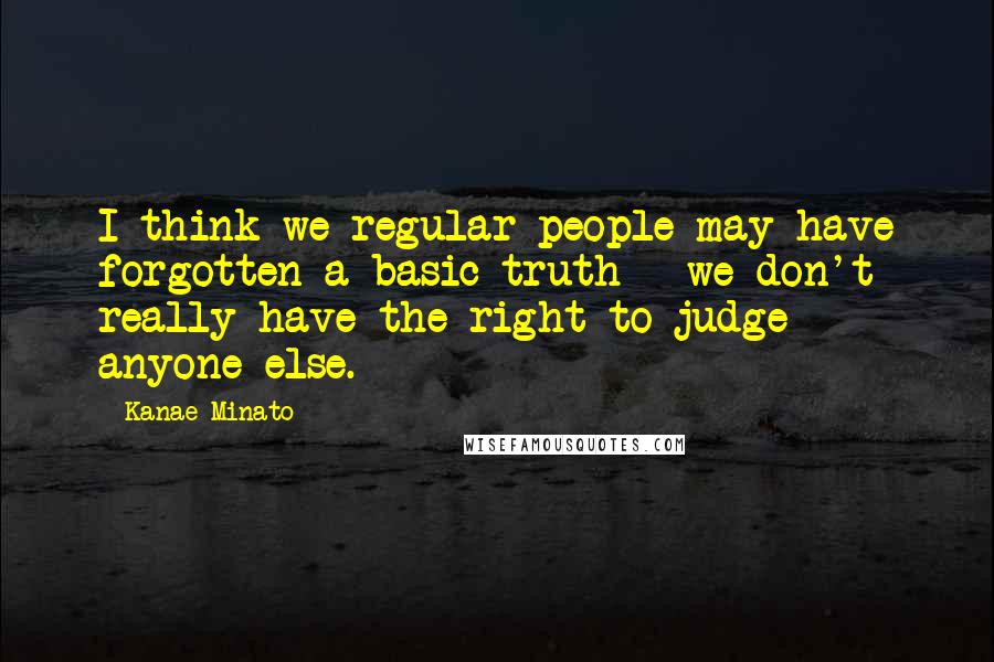 Kanae Minato Quotes: I think we regular people may have forgotten a basic truth - we don't really have the right to judge anyone else.