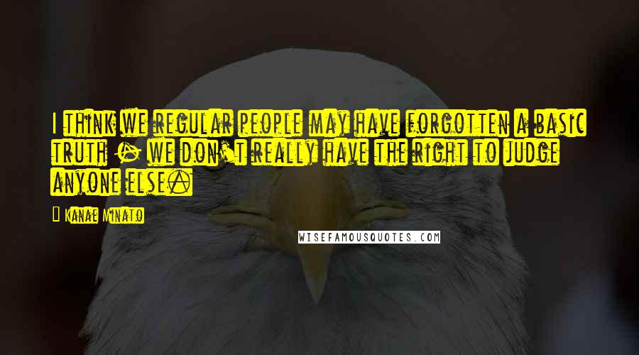 Kanae Minato Quotes: I think we regular people may have forgotten a basic truth - we don't really have the right to judge anyone else.