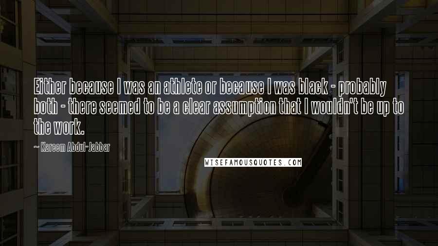 Kareem Abdul-Jabbar Quotes: Either because I was an athlete or because I was black - probably both - there seemed to be a clear assumption that I wouldn't be up to the work.