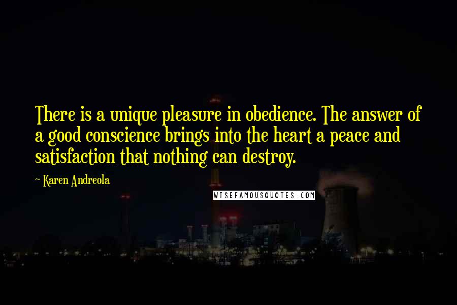 Karen Andreola Quotes: There is a unique pleasure in obedience. The answer of a good conscience brings into the heart a peace and satisfaction that nothing can destroy.