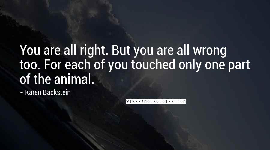 Karen Backstein Quotes: You are all right. But you are all wrong too. For each of you touched only one part of the animal.