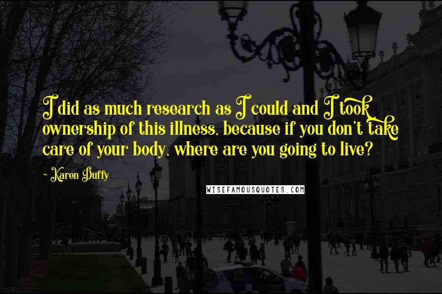 Karen Duffy Quotes: I did as much research as I could and I took ownership of this illness, because if you don't take care of your body, where are you going to live?