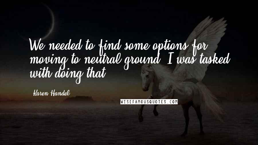 Karen Handel Quotes: We needed to find some options for moving to neutral ground. I was tasked with doing that.