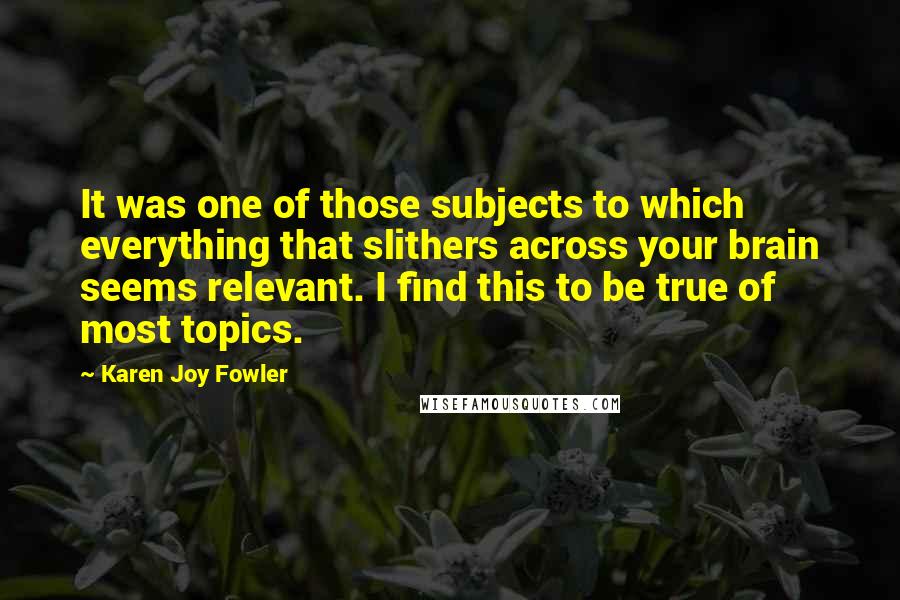 Karen Joy Fowler Quotes: It was one of those subjects to which everything that slithers across your brain seems relevant. I find this to be true of most topics.