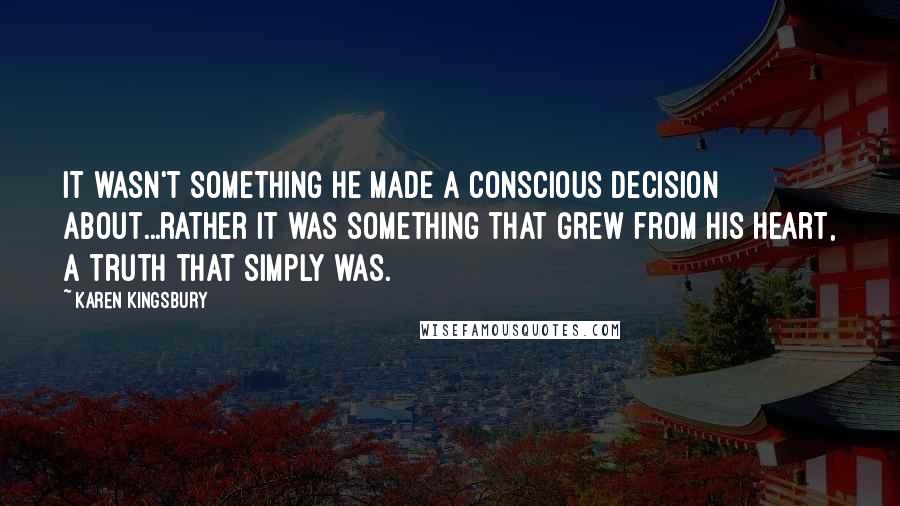 Karen Kingsbury Quotes: It wasn't something he made a conscious decision about...rather it was something that grew from his heart, a truth that simply was.