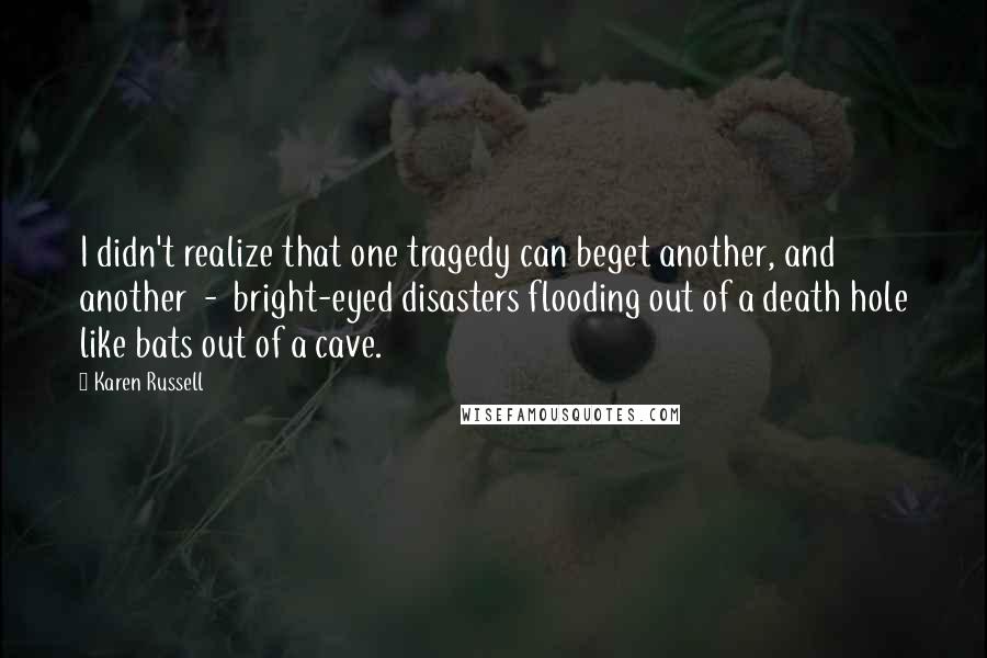 Karen Russell Quotes: I didn't realize that one tragedy can beget another, and another  -  bright-eyed disasters flooding out of a death hole like bats out of a cave.