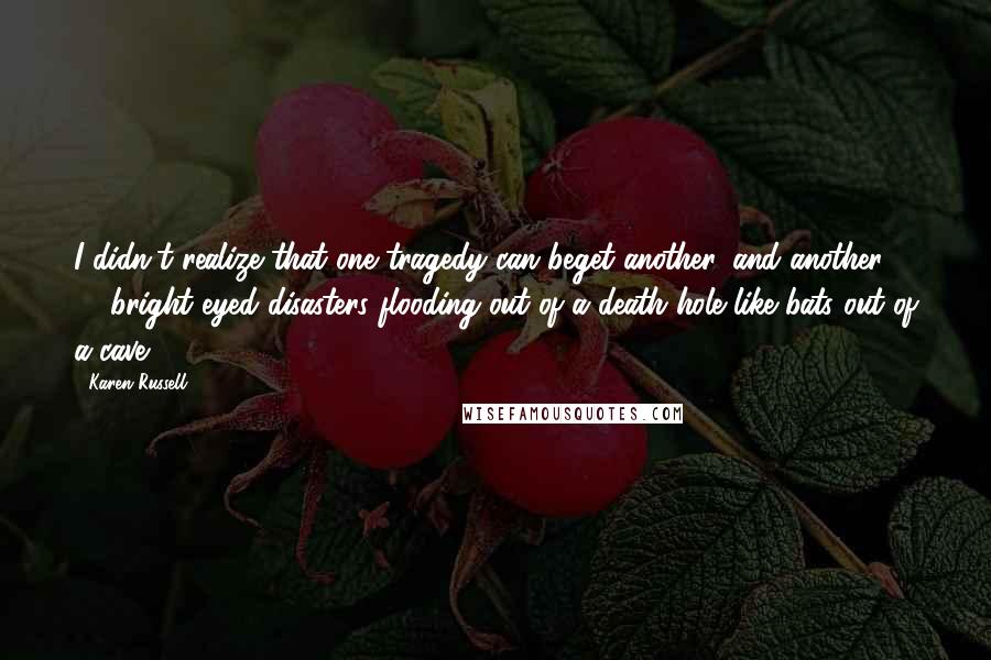 Karen Russell Quotes: I didn't realize that one tragedy can beget another, and another  -  bright-eyed disasters flooding out of a death hole like bats out of a cave.