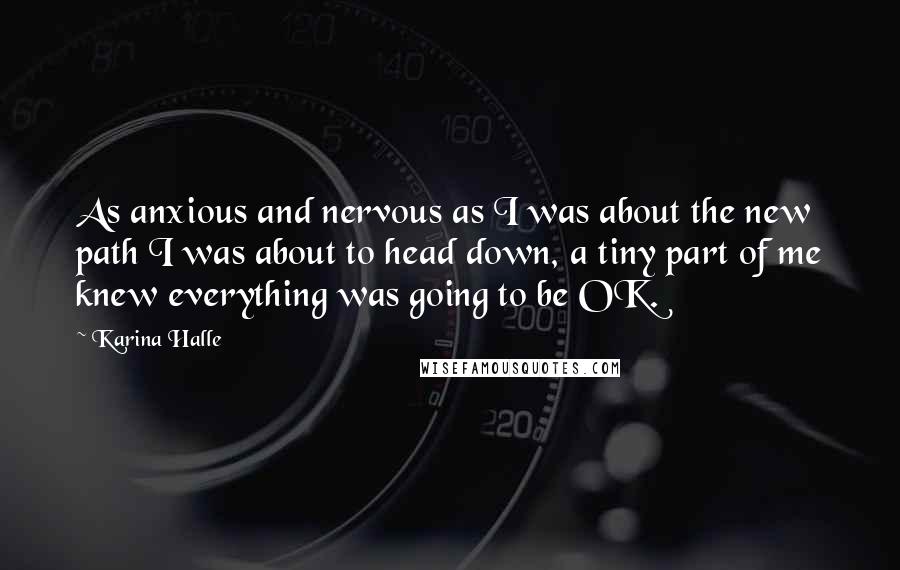 Karina Halle Quotes: As anxious and nervous as I was about the new path I was about to head down, a tiny part of me knew everything was going to be OK.