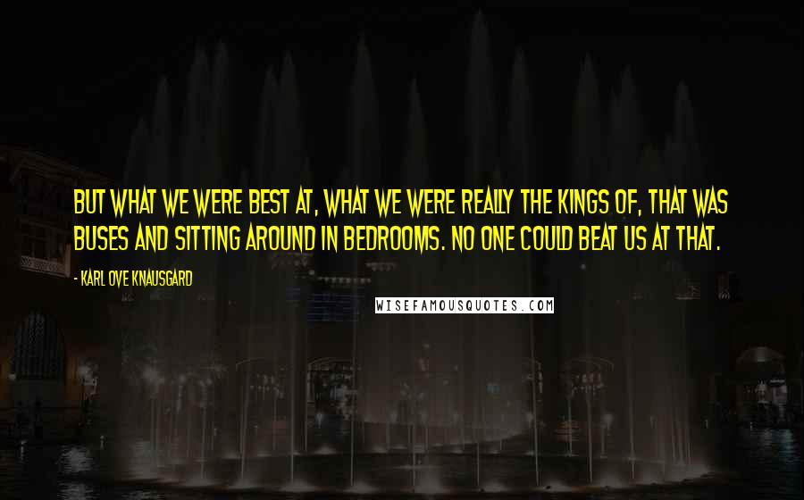 Karl Ove Knausgard Quotes: But what we were best at, what we were really the kings of, that was buses and sitting around in bedrooms. No one could beat us at that.