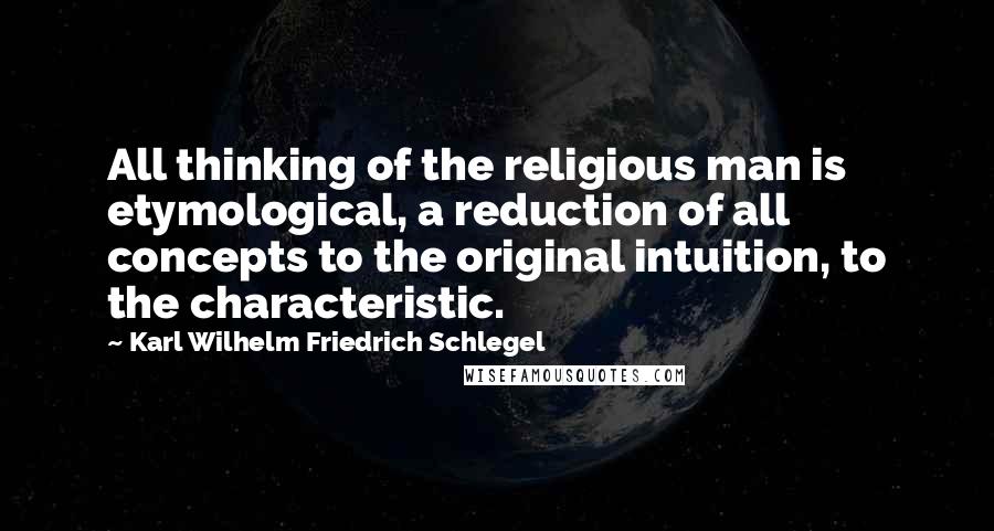 Karl Wilhelm Friedrich Schlegel Quotes: All thinking of the religious man is etymological, a reduction of all concepts to the original intuition, to the characteristic.