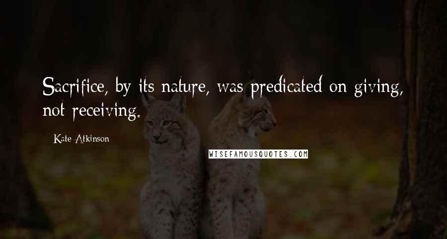 Kate Atkinson Quotes: Sacrifice, by its nature, was predicated on giving, not receiving.