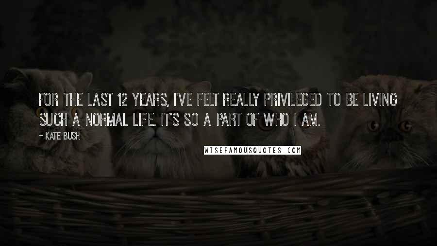 Kate Bush Quotes: For the last 12 years, I've felt really privileged to be living such a normal life. It's so a part of who I am.