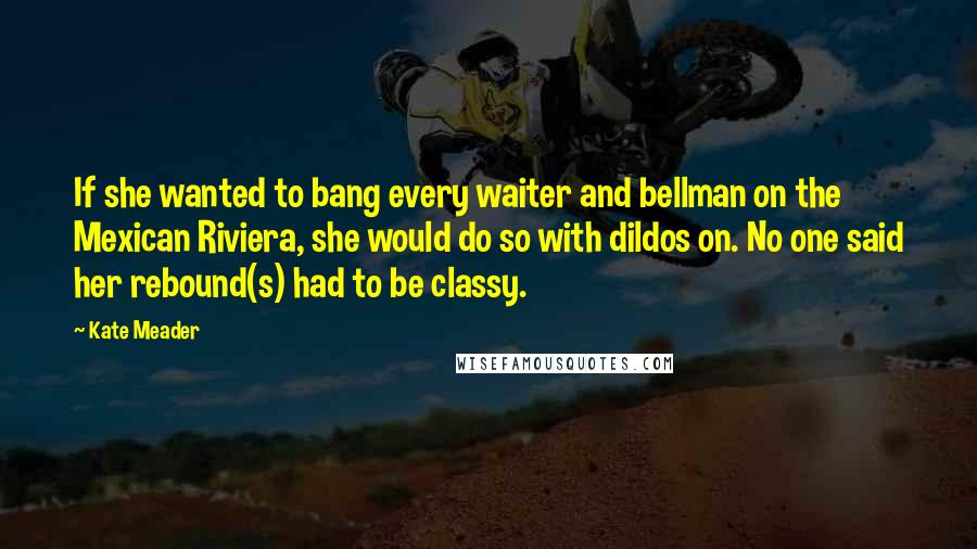 Kate Meader Quotes: If she wanted to bang every waiter and bellman on the Mexican Riviera, she would do so with dildos on. No one said her rebound(s) had to be classy.