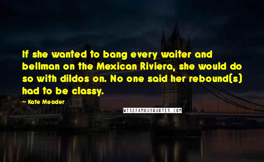 Kate Meader Quotes: If she wanted to bang every waiter and bellman on the Mexican Riviera, she would do so with dildos on. No one said her rebound(s) had to be classy.