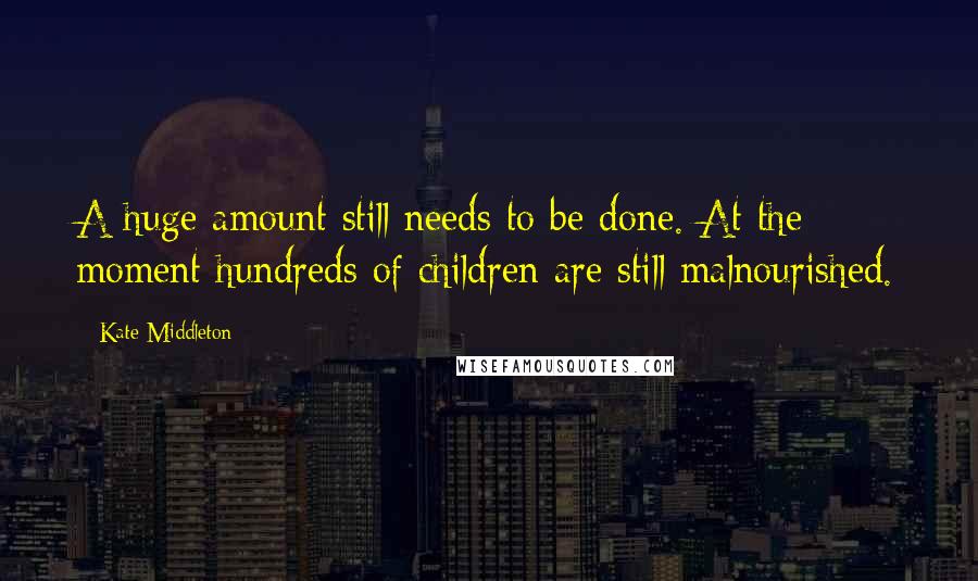 Kate Middleton Quotes: A huge amount still needs to be done. At the moment hundreds of children are still malnourished.