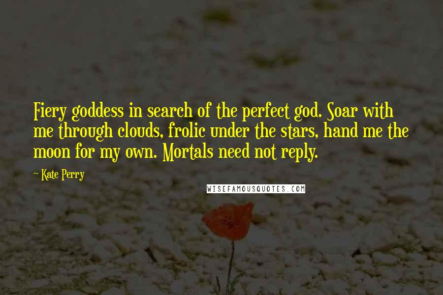 Kate Perry Quotes: Fiery goddess in search of the perfect god. Soar with me through clouds, frolic under the stars, hand me the moon for my own. Mortals need not reply.