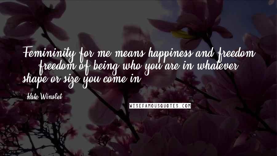 Kate Winslet Quotes: Femininity for me means happiness and freedom ... freedom of being who you are in whatever shape or size you come in.