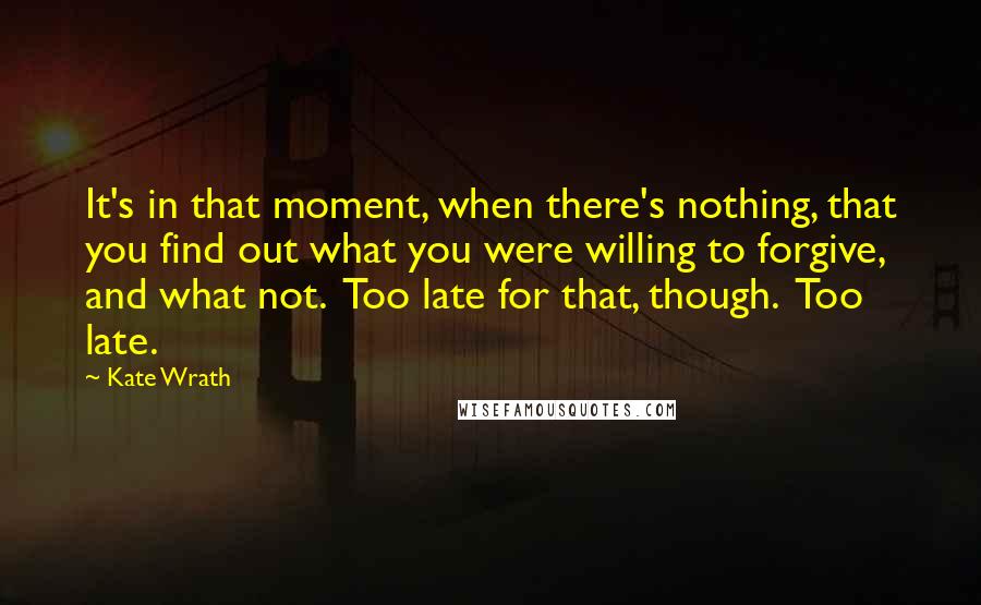 Kate Wrath Quotes: It's in that moment, when there's nothing, that you find out what you were willing to forgive, and what not.  Too late for that, though.  Too late.